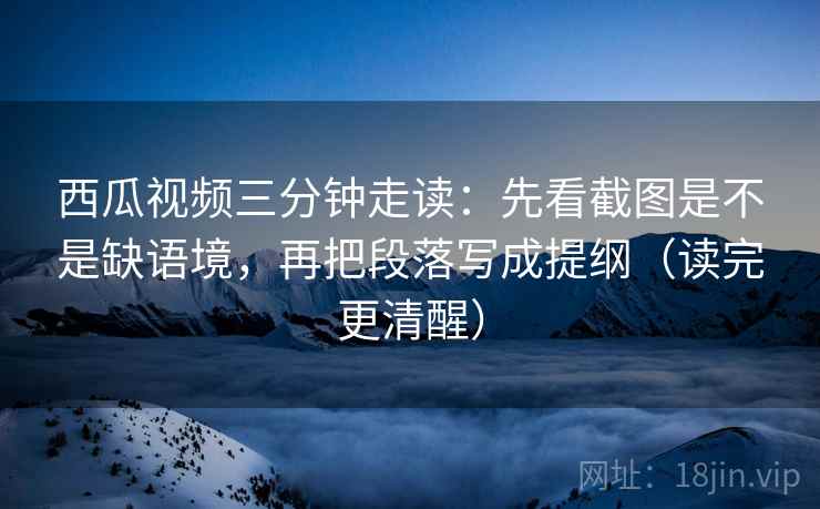 西瓜视频三分钟走读：先看截图是不是缺语境，再把段落写成提纲（读完更清醒）