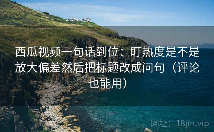 西瓜视频一句话到位：盯热度是不是放大偏差然后把标题改成问句（评论也能用）