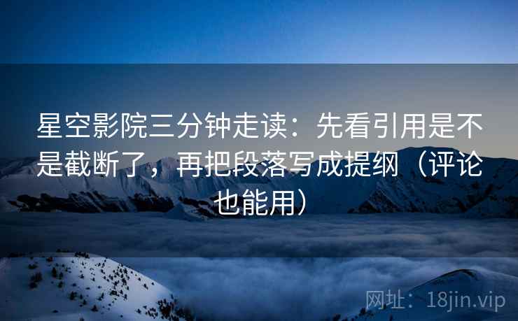 星空影院三分钟走读：先看引用是不是截断了，再把段落写成提纲（评论也能用）