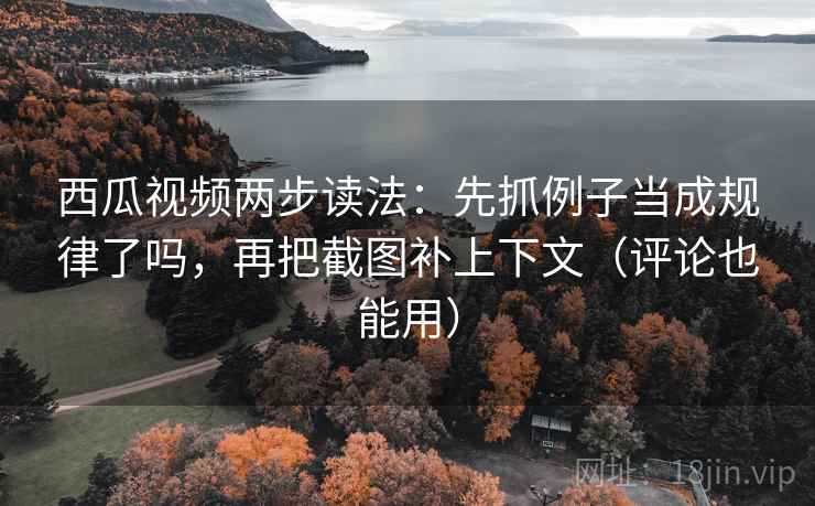 西瓜视频两步读法：先抓例子当成规律了吗，再把截图补上下文（评论也能用）