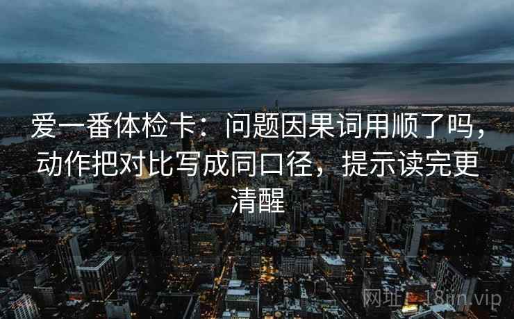 爱一番体检卡：问题因果词用顺了吗，动作把对比写成同口径，提示读完更清醒