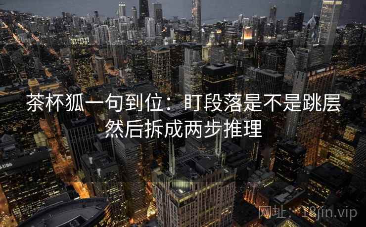 茶杯狐一句到位：盯段落是不是跳层然后拆成两步推理