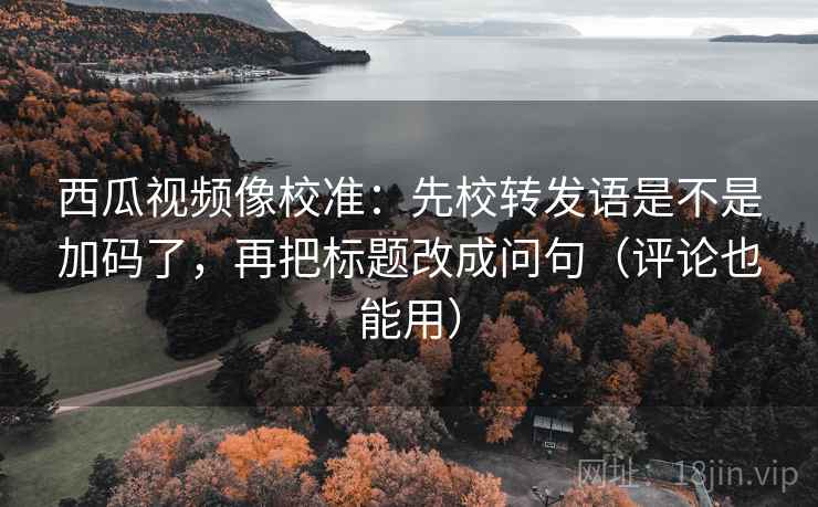 西瓜视频像校准：先校转发语是不是加码了，再把标题改成问句（评论也能用）