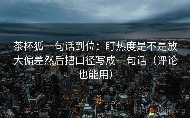 茶杯狐一句话到位：盯热度是不是放大偏差然后把口径写成一句话（评论也能用）