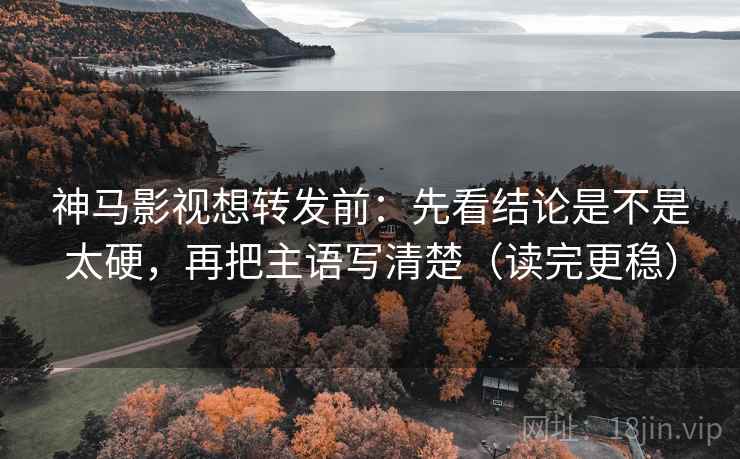 神马影视想转发前：先看结论是不是太硬，再把主语写清楚（读完更稳）