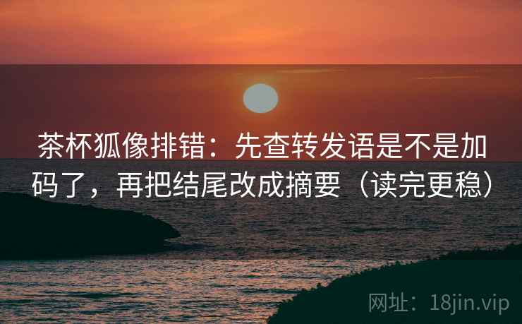 茶杯狐像排错：先查转发语是不是加码了，再把结尾改成摘要（读完更稳）