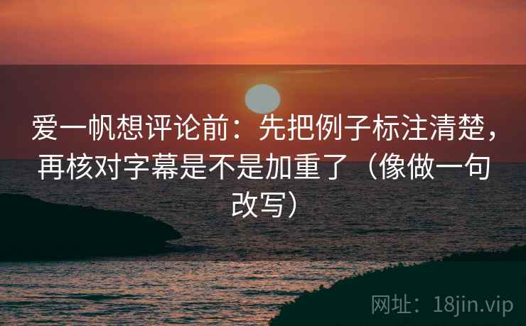 爱一帆想评论前：先把例子标注清楚，再核对字幕是不是加重了（像做一句改写）