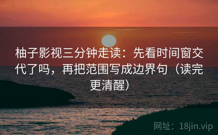 柚子影视三分钟走读：先看时间窗交代了吗，再把范围写成边界句（读完更清醒）