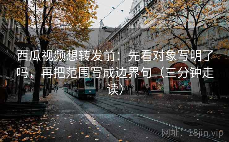 西瓜视频想转发前：先看对象写明了吗，再把范围写成边界句（三分钟走读）