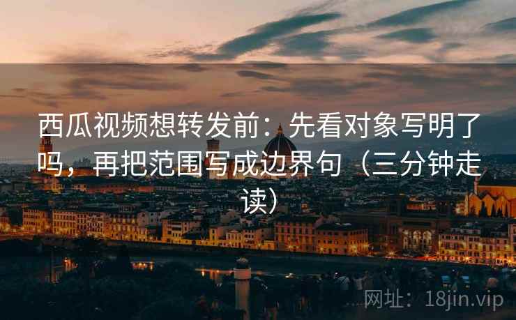 西瓜视频想转发前：先看对象写明了吗，再把范围写成边界句（三分钟走读）