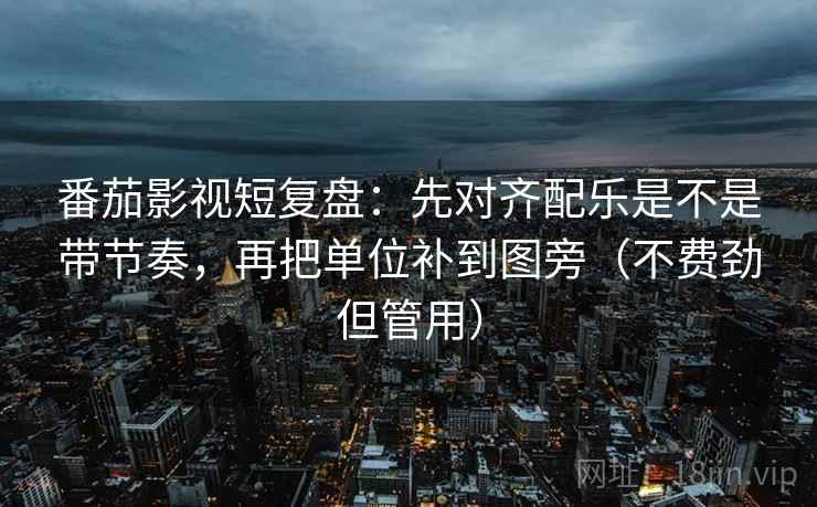 番茄影视短复盘：先对齐配乐是不是带节奏，再把单位补到图旁（不费劲但管用）