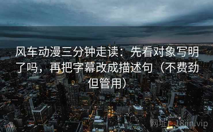 风车动漫三分钟走读：先看对象写明了吗，再把字幕改成描述句（不费劲但管用）