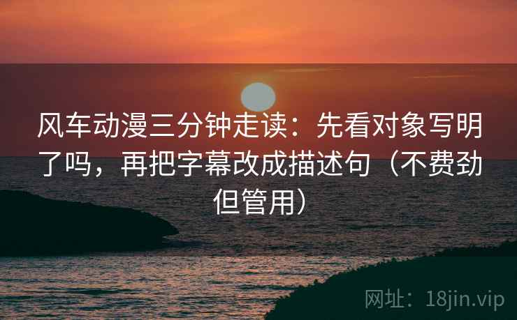 风车动漫三分钟走读：先看对象写明了吗，再把字幕改成描述句（不费劲但管用）