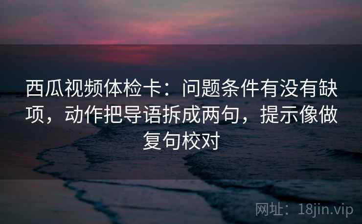 西瓜视频体检卡：问题条件有没有缺项，动作把导语拆成两句，提示像做复句校对