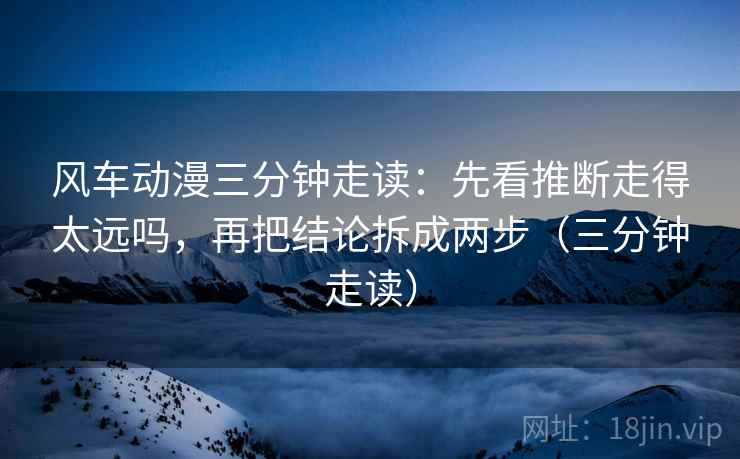 风车动漫三分钟走读：先看推断走得太远吗，再把结论拆成两步（三分钟走读）