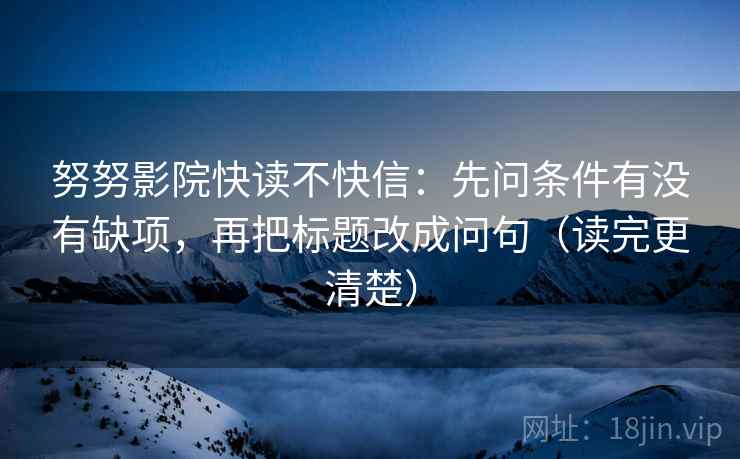 努努影院快读不快信：先问条件有没有缺项，再把标题改成问句（读完更清楚）