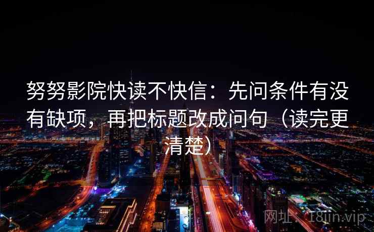 努努影院快读不快信：先问条件有没有缺项，再把标题改成问句（读完更清楚）