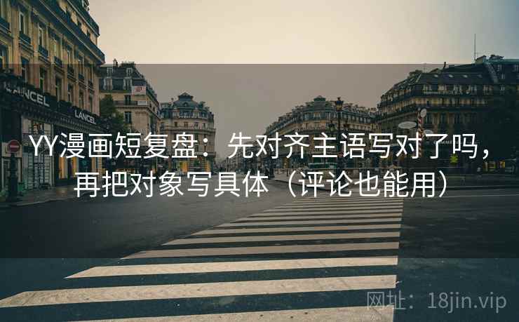 YY漫画短复盘：先对齐主语写对了吗，再把对象写具体（评论也能用）